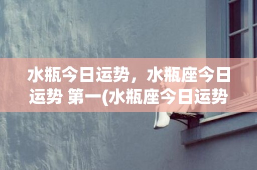 水瓶今日运势，水瓶座今日运势 第一(水瓶座今日运势 男)