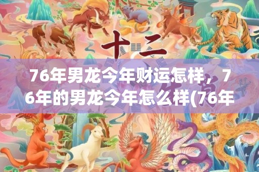 76年男龙今年财运怎样，76年的男龙今年怎么样(76年的龙今年多大)