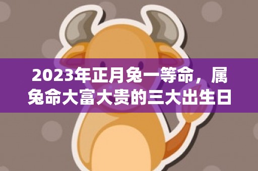 2023年正月兔一等命，属兔命大富大贵的三大出生日(2023年正月兔子是什么命)