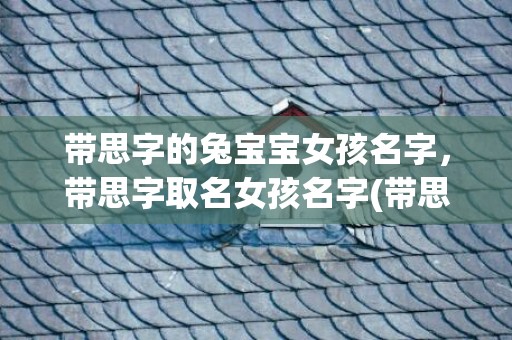 带思字的兔宝宝女孩名字，带思字取名女孩名字(带思字的兔宝宝女孩名字)