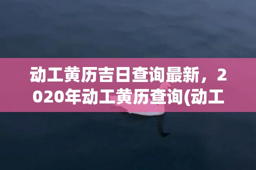 动工黄历吉日查询最新，2020年动工黄历查询(动工黄历吉日查询2023)