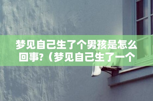 梦见自己生了个男孩是怎么回事?（梦见自己生了一个男孩是什么征兆梦见自己生了一个男孩是...）