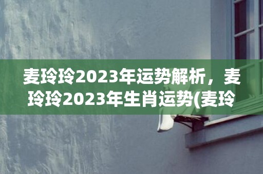 麦玲玲2023年运势解析，麦玲玲2023年生肖运势(麦玲玲2023年运势详解)