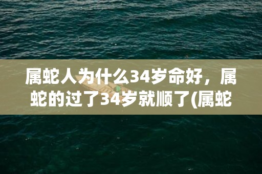 属蛇人为什么34岁命好，属蛇的过了34岁就顺了(属蛇人为什么34岁最克)