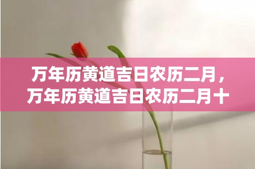 万年历黄道吉日农历二月，万年历黄道吉日农历二月十二日(万年历黄道吉日农历六月)