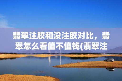 翡翠注胶和没注胶对比，翡翠怎么看值不值钱(翡翠注胶和没注胶对比)