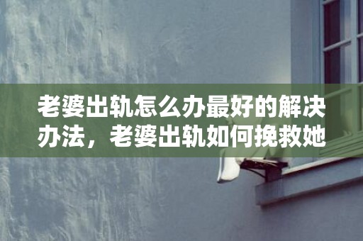 老婆出轨怎么办最好的解决办法，老婆出轨如何挽救她的身体