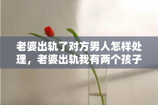老婆出轨了对方男人怎样处理，老婆出轨我有两个孩子了该不该原谅呢