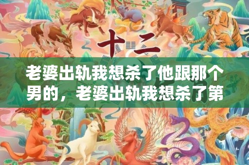 老婆出轨我想杀了他跟那个男的，老婆出轨我想杀了第三者有什么好办法吗知乎