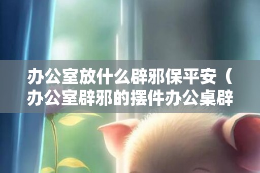 办公室放什么辟邪保平安（办公室辟邪的摆件办公桌辟邪摆件）