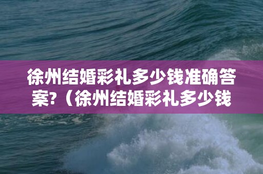 徐州结婚彩礼多少钱准确答案?（徐州结婚彩礼多少钱徐州市结婚彩礼）