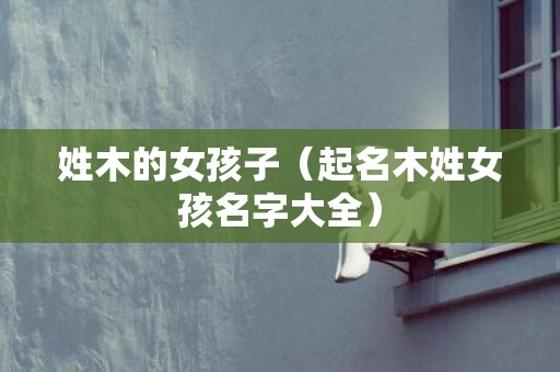 姓木的女孩子（起名木姓女孩名字大全）