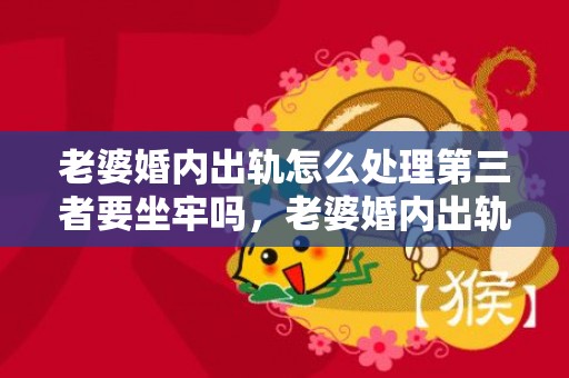 老婆婚内出轨怎么处理第三者要坐牢吗，老婆婚内出轨怎么办,可以报警吗有用吗