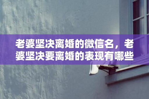 老婆坚决离婚的微信名，老婆坚决要离婚的表现有哪些方面的问题
