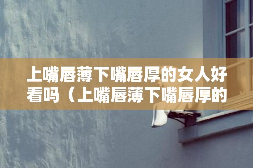 上嘴唇薄下嘴唇厚的女人好看吗（上嘴唇薄下嘴唇厚的女人好不好嘴唇薄的女人代表什么）