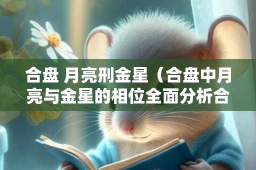 合盘 月亮刑金星（合盘中月亮与金星的相位全面分析合盘月亮刑金星）
