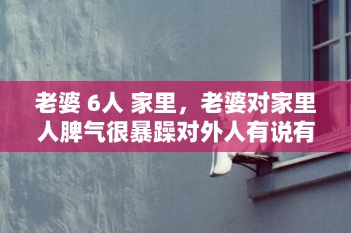 老婆 6人 家里，老婆对家里人脾气很暴躁对外人有说有笑的话