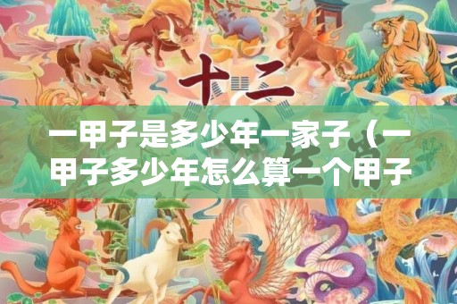 一甲子是多少年一家子（一甲子多少年怎么算一个甲子是几年?）
