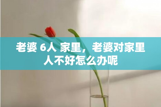 老婆 6人 家里，老婆对家里人不好怎么办呢