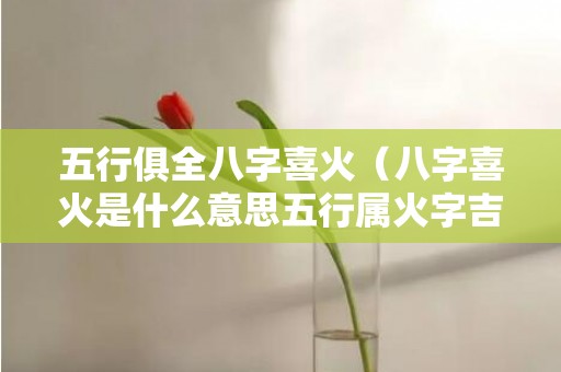 五行俱全八字喜火（八字喜火是什么意思五行属火字吉字大全）