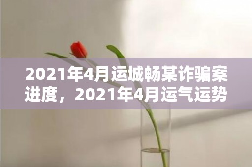 2021年4月运城畅某诈骗案进度，2021年4月运气运势最好的属相,属狗运程好事业轻松