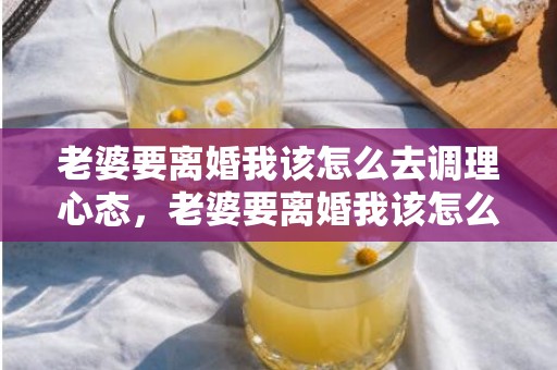 老婆要离婚我该怎么去调理心态，老婆要离婚我该怎么挽回呢知乎