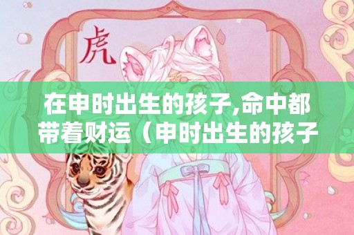 在申时出生的孩子,命中都带着财运（申时出生的孩子好吗申时出生的孩子好不好）