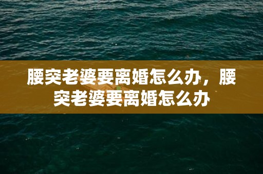 腰突老婆要离婚怎么办，腰突老婆要离婚怎么办