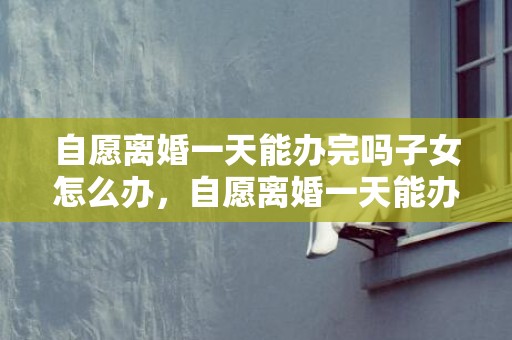 自愿离婚一天能办完吗子女怎么办，自愿离婚一天能办完吗军婚证有效吗怎么办