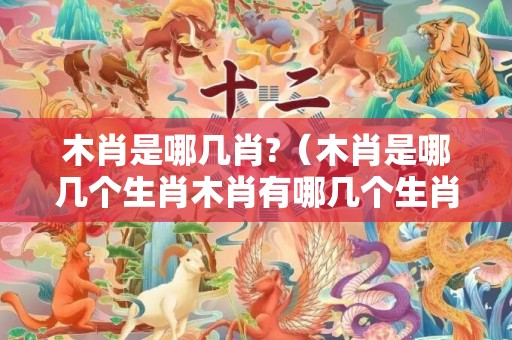木肖是哪几肖?（木肖是哪几个生肖木肖有哪几个生肖）