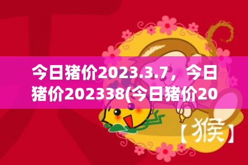今日猪价2023.3.7，今日猪价202338(今日猪价2023.7.23)