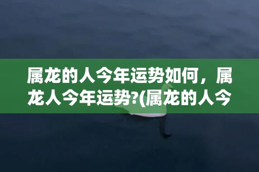 属龙的人今年运势如何，属龙人今年运势?(属龙的人今年运势怎么样)