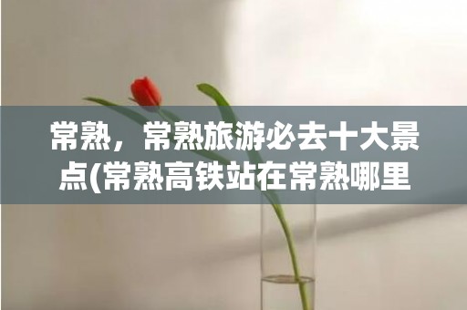 常熟，常熟旅游必去十大景点(常熟高铁站在常熟哪里)