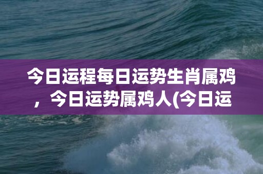 今日运程每日运势生肖属鸡，今日运势属鸡人(今日运程每日运势免费测试)