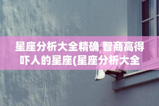 星座分析大全精确 智商高得吓人的星座(星座分析大全精确陶白白)
