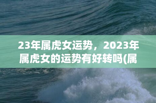 23年属虎女运势，2023年属虎女的运势有好转吗(属虎女2023每月运势)