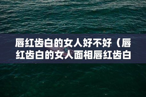 唇红齿白的女人好不好（唇红齿白的女人面相唇红齿白的女人好吗）