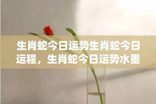 生肖蛇今日运势生肖蛇今日运程，生肖蛇今日运势水墨先生网(生肖蛇今日运势财运)