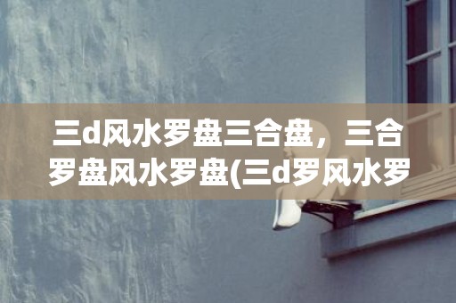 三d风水罗盘三合盘，三合罗盘风水罗盘(三d罗风水罗盘三合盘下载)