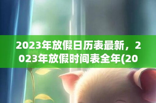 2023年放假日历表最新，2023年放假时间表全年(2023年放假时间表暑假)