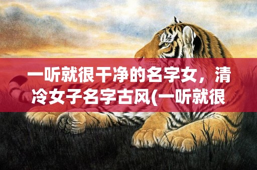 一听就很干净的名字女，清冷女子名字古风(一听就很干净的名字女抖音)