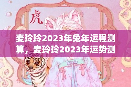麦玲玲2023年兔年运程测算，麦玲玲2023年运势测算(麦玲玲2023年运势详解)