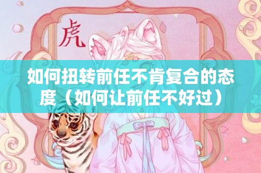 如何扭转前任不肯复合的态度（如何让前任不好过）