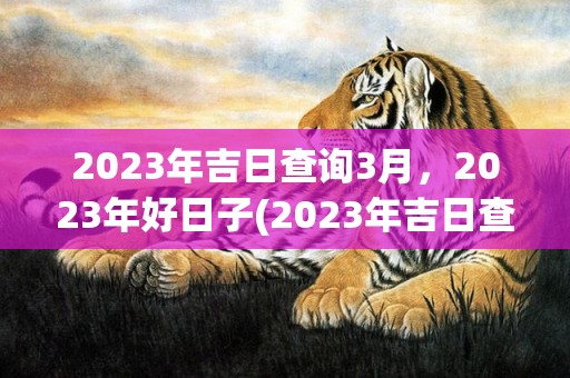 2023年吉日查询3月，2023年好日子(2023年吉日查询一一911)