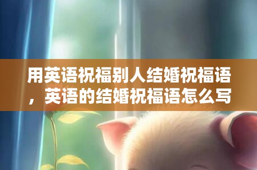 用英语祝福别人结婚祝福语，英语的结婚祝福语怎么写好