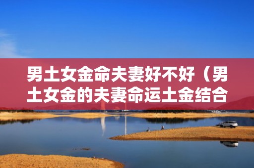 男土女金命夫妻好不好（男土女金的夫妻命运土金结合则婚姻和谐）