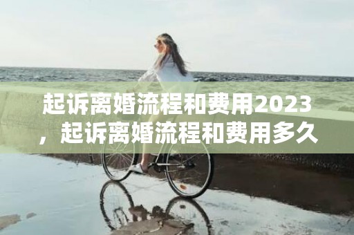 起诉离婚流程和费用2023，起诉离婚流程和费用多久时间可以退回来