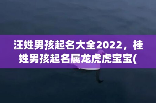 汪姓男孩起名大全2022，桂姓男孩起名属龙虎虎宝宝(桂姓男孩起名属龙虎虎宝宝，瑞气环绕，吉祥如意，幸福长寿，荣昌面面俱到！)