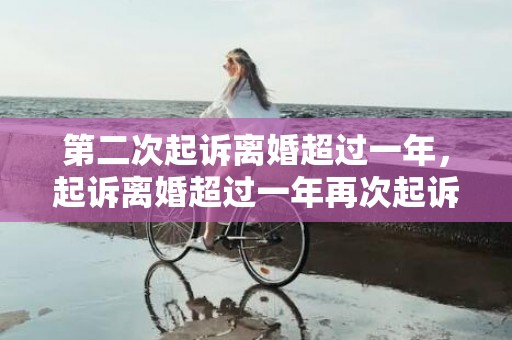 第二次起诉离婚超过一年，起诉离婚超过一年再次起诉有效吗怎么办