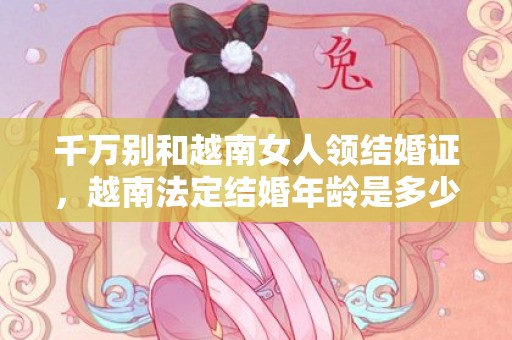 千万别和越南女人领结婚证，越南法定结婚年龄是多少